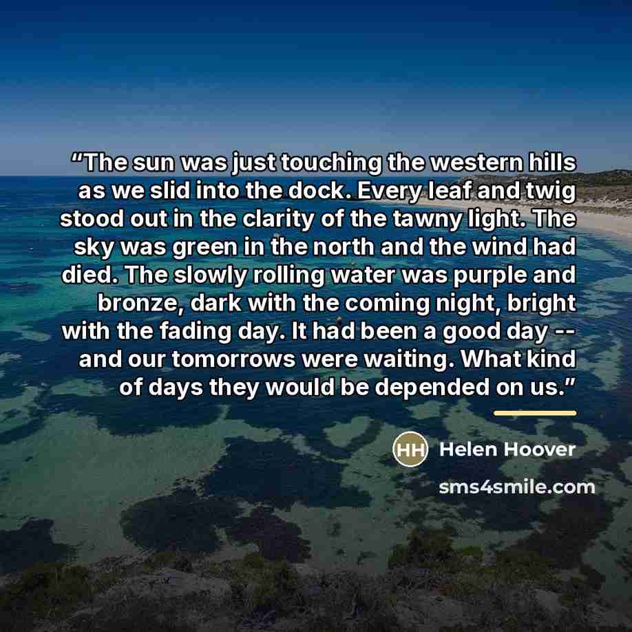 “The sun was just touching the western hills as we slid into the dock. Every leaf and twig stood out in the clarity of the tawny light. The sky was green in the north and the wind had died. The slowly rolling water was purple and bronze, dark with the coming night, bright with the fading day. It…” quote by Helen Hoover