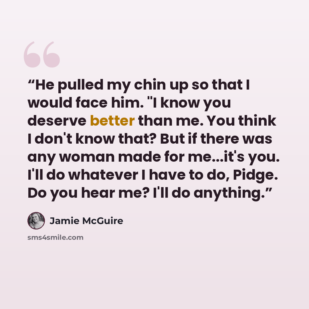 “He pulled my chin up so that I would face him. "I know you deserve better than me. You think I don't know that? But if there was any woman made for me...it's you. I'll do whatever I have to do, Pidge. Do you hear me? I'll do anything.” quote by Jamie McGuire