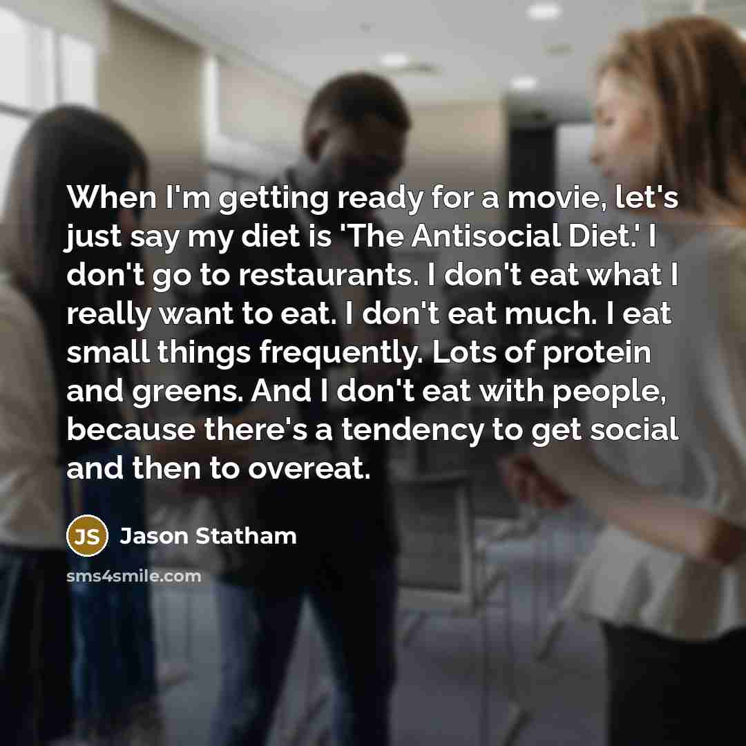 “When I'm getting ready for a movie, let's just say my diet is 'The Antisocial Diet.' I don't go to restaurants. I don't eat what I really want to eat. I don't eat much. I eat small things frequently. Lots of protein and greens. And I don't eat with people, because there's a tendency to get social…” quote by Jason Statham