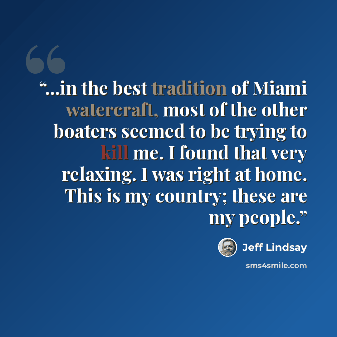 “...in the best tradition of Miami watercraft, most of the other boaters seemed to be trying to kill me. I found that very relaxing. I was right at home. This is my country; these are my people.” quote by Jeff Lindsay