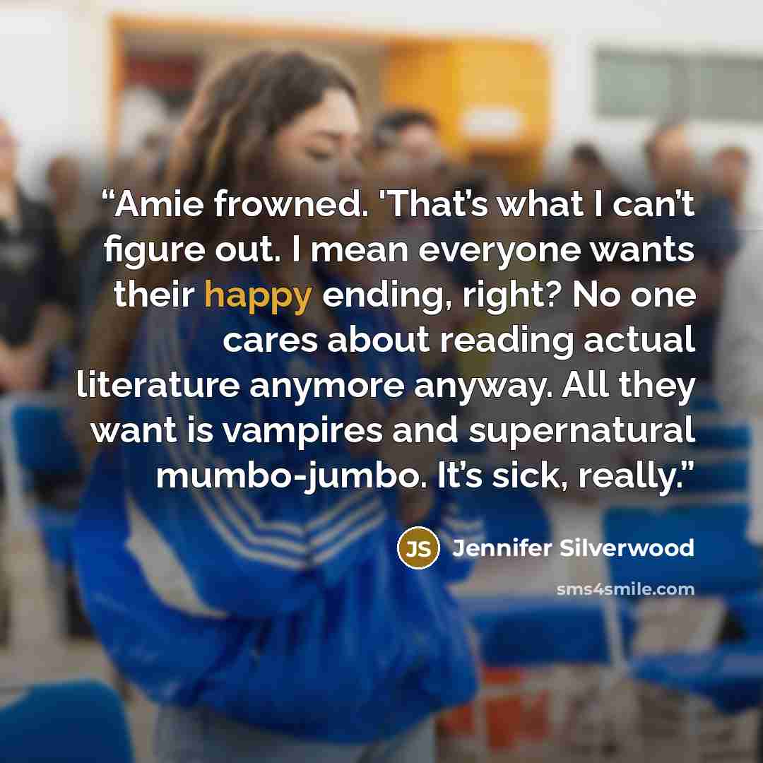 “Amie frowned. 'That’s what I can’t figure out. I mean everyone wants their happy ending, right? No one cares about reading actual literature anymore anyway. All they want is vampires and supernatural mumbo-jumbo. It’s sick, really.” quote by Jennifer Silverwood