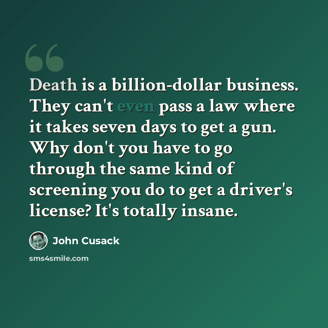 “Death is a billion-dollar business. They can't even pass a law where it takes seven days to get a gun. Why don't you have to go through the same kind of screening you do to get a driver's license? It's totally insane.” quote by John Cusack