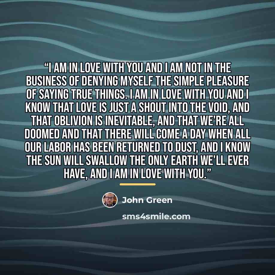 “I am in love with you and I am not in the business of denying myself the simple pleasure of saying true things. I am in love with you and I know that love is just a shout into the void, and that oblivion is inevitable, and that we're all doomed and that there will come a day when all our labor has…” quote by John Green