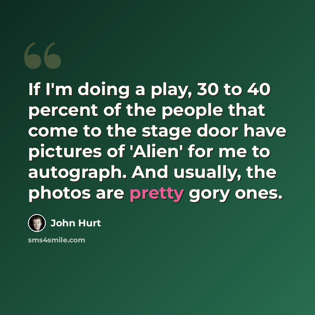“If I'm doing a play, 30 to 40 percent of the people that come to the stage door have pictures of 'Alien' for me to autograph. And usually, the photos are pretty gory ones.” quote by John Hurt