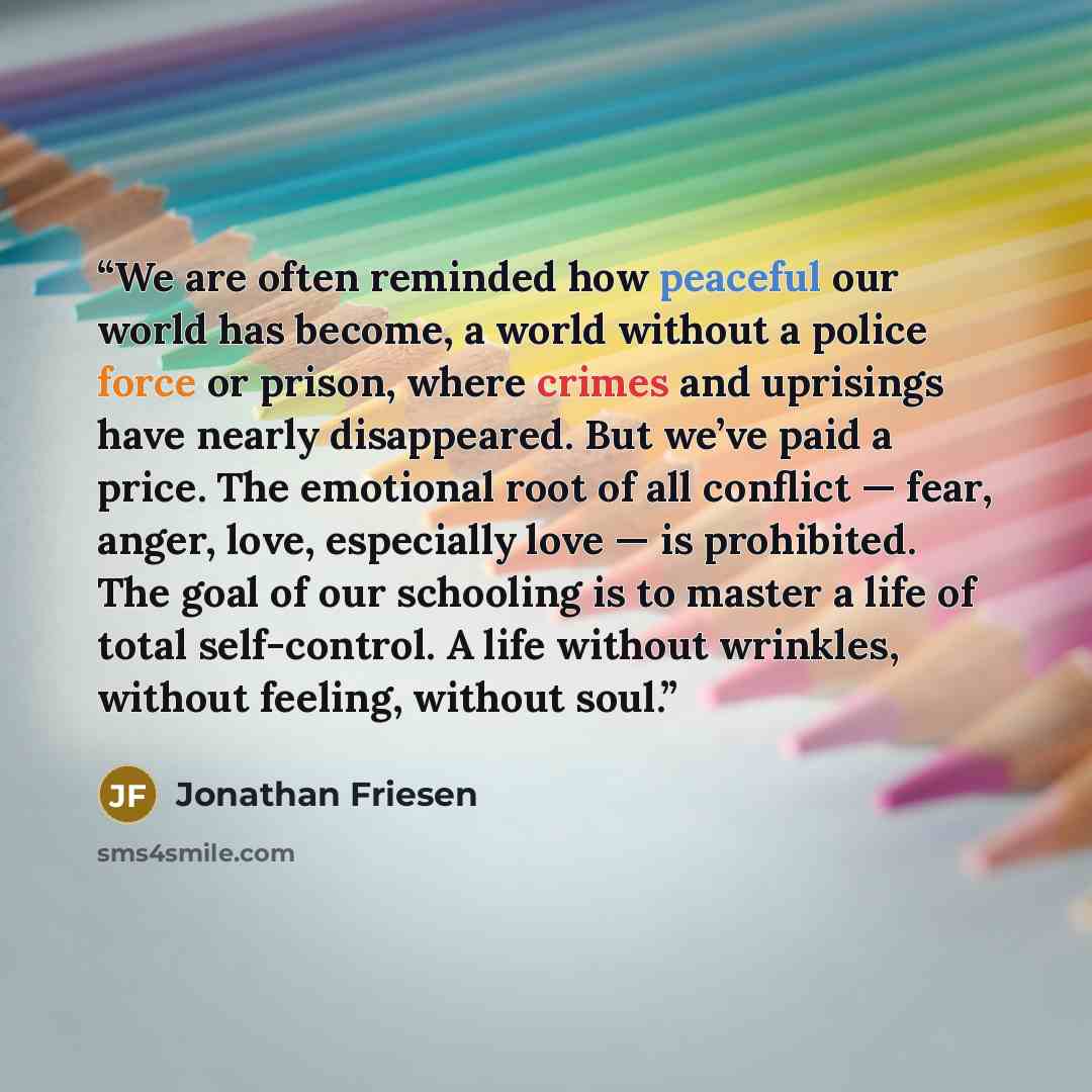 “We are often reminded how peaceful our world has become, a world without a police force or prison, where crimes and uprisings have nearly disappeared. But we’ve paid a price. The emotional root of all conflict — fear, anger, love, especially love — is prohibited. The goal of our schooling is to…” quote by Jonathan Friesen