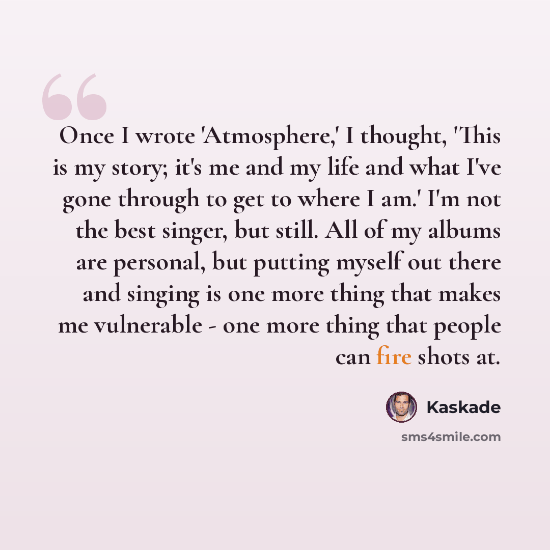 “Once I wrote 'Atmosphere,' I thought, 'This is my story; it's me and my life and what I've gone through to get to where I am.' I'm not the best singer, but still. All of my albums are personal, but putting myself out there and singing is one more thing that makes me vulnerable - one more thing…” quote by Kaskade
