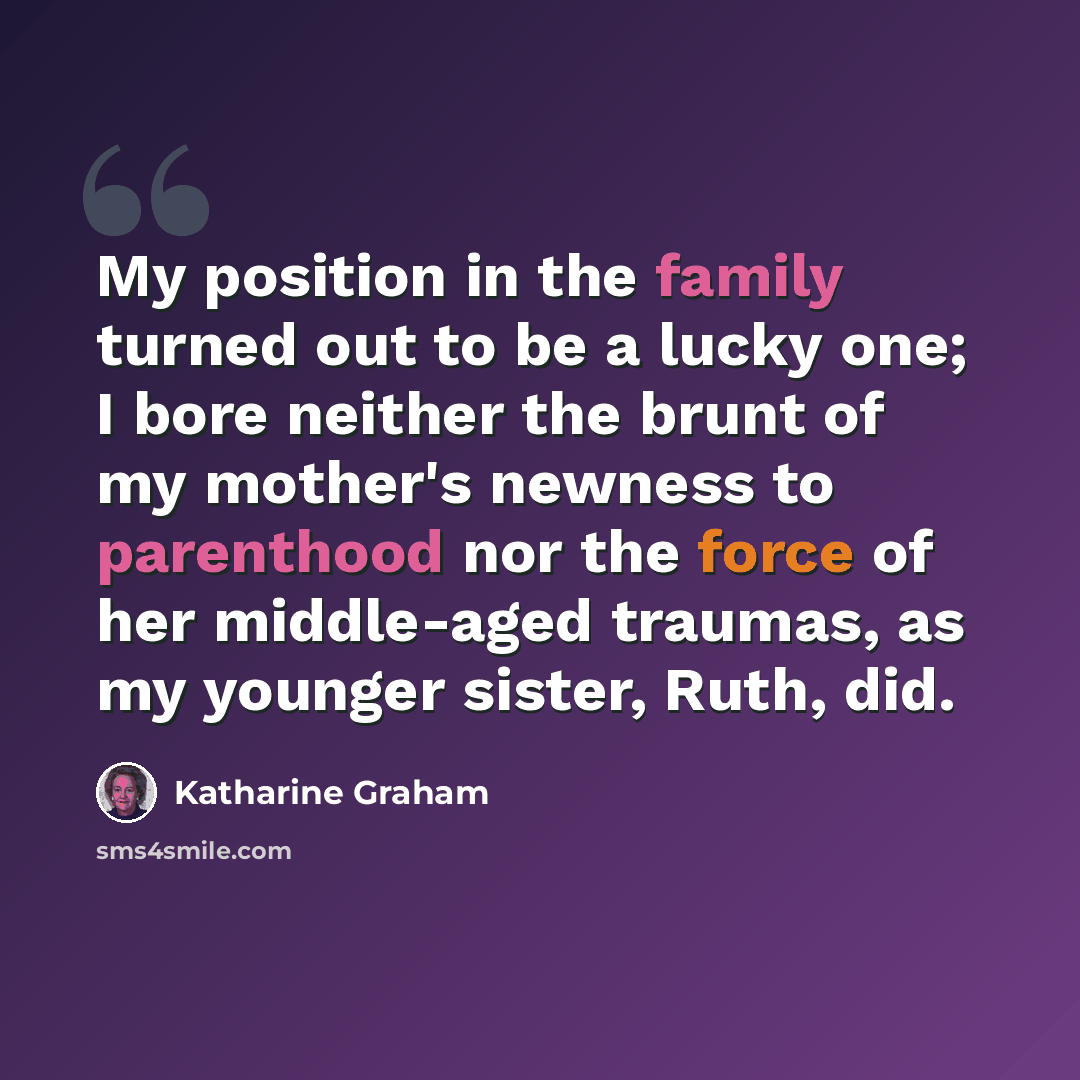 “My position in the family turned out to be a lucky one; I bore neither the brunt of my mother's newness to parenthood nor the force of her middle-aged traumas, as my younger sister, Ruth, did.” quote by Katharine Graham