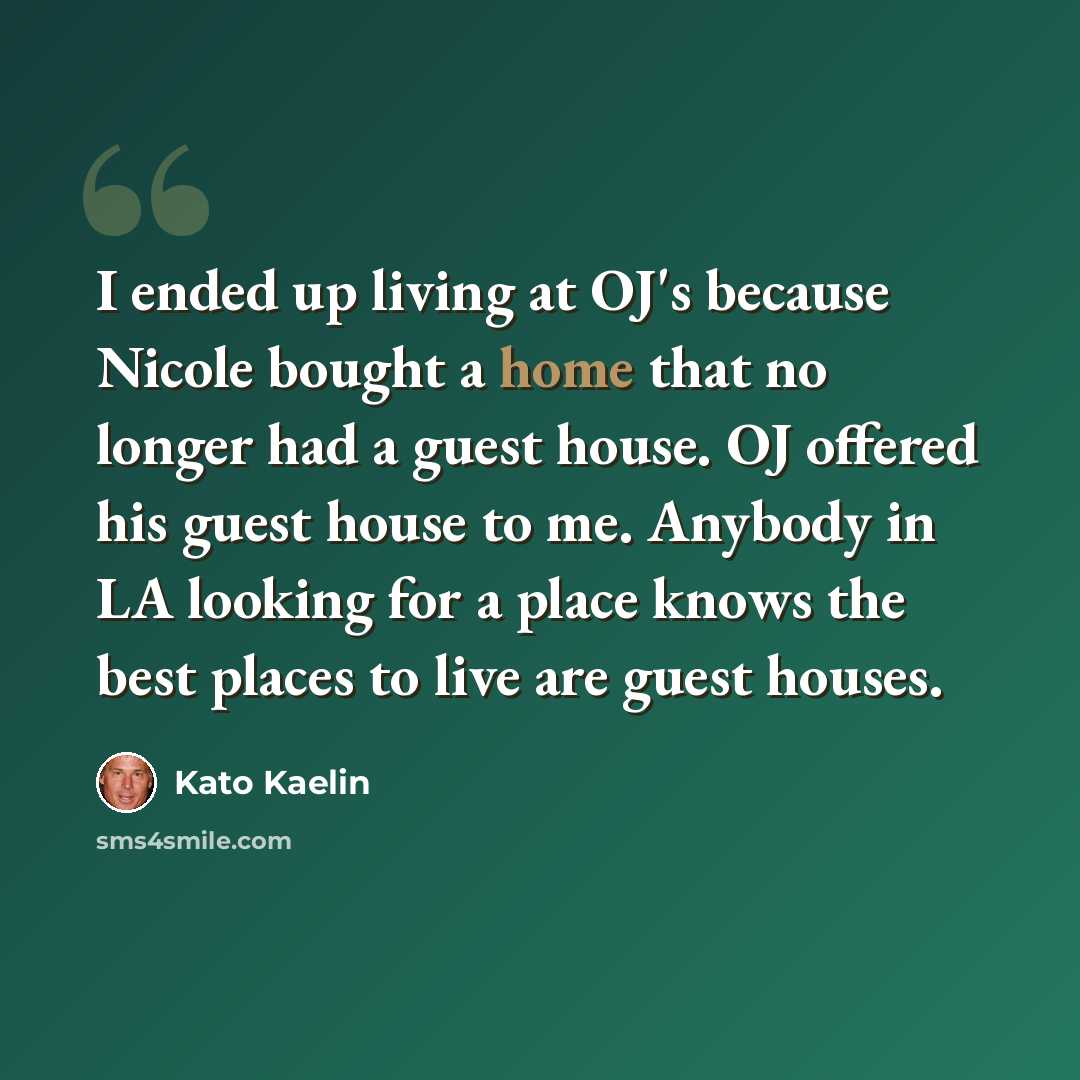“I ended up living at OJ's because Nicole bought a home that no longer had a guest house. OJ offered his guest house to me. Anybody in LA looking for a place knows the best places to live are guest houses.” quote by Kato Kaelin