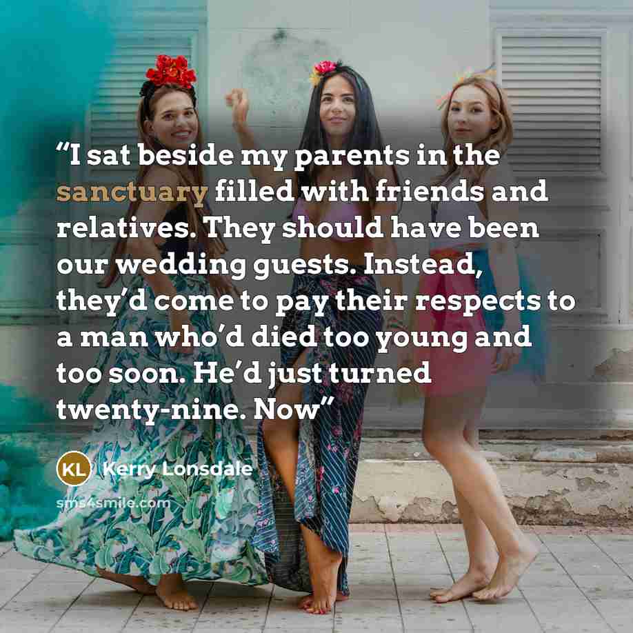 “I sat beside my parents in the sanctuary filled with friends and relatives. They should have been our wedding guests. Instead, they’d come to pay their respects to a man who’d died too young and too soon. He’d just turned twenty-nine. Now” quote by Kerry Lonsdale