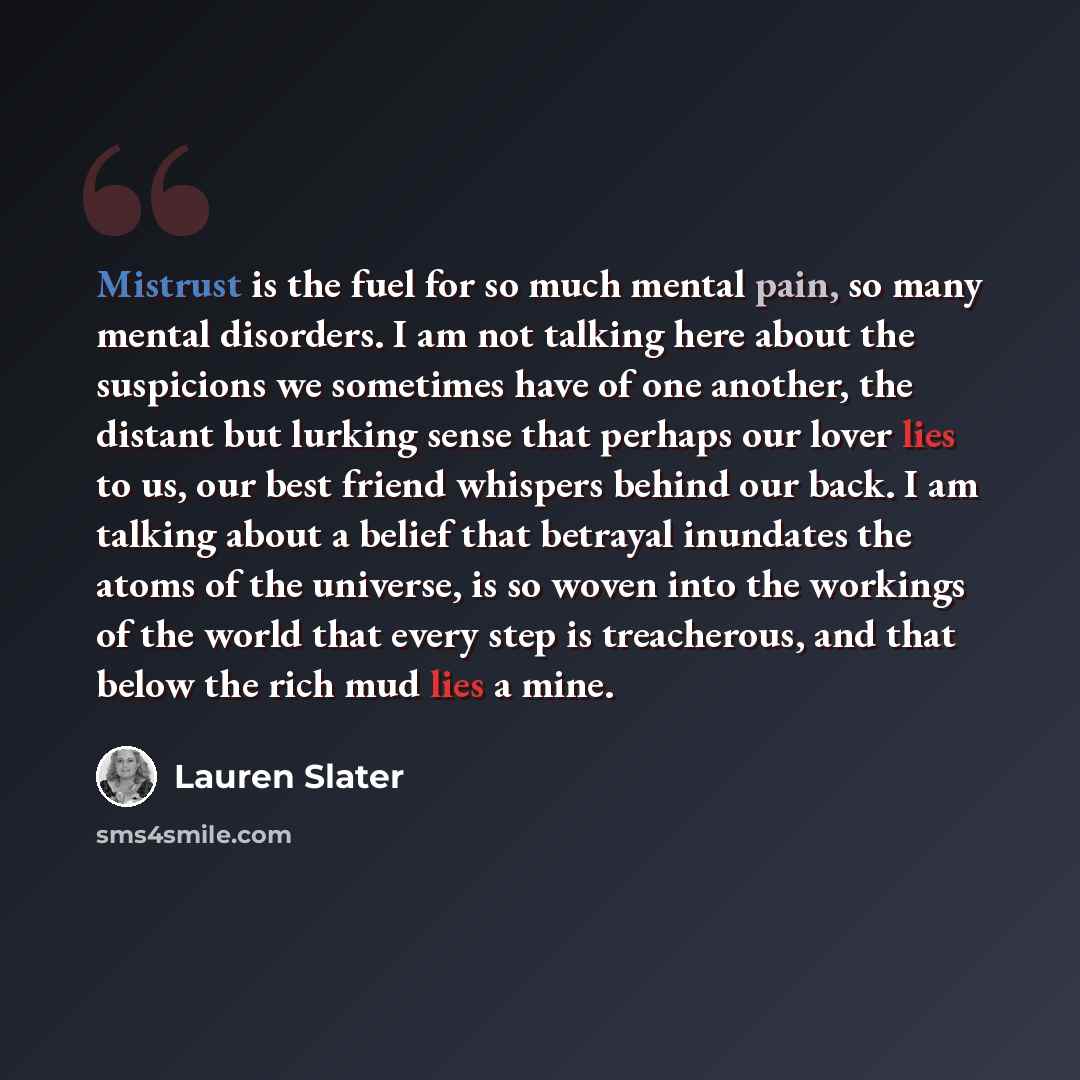 “Mistrust is the fuel for so much mental pain, so many mental disorders. I am not talking here about the suspicions we sometimes have of one another, the distant but lurking sense that perhaps our lover lies to us, our best friend whispers behind our back. I am talking about a belief that betrayal…” quote by Lauren Slater