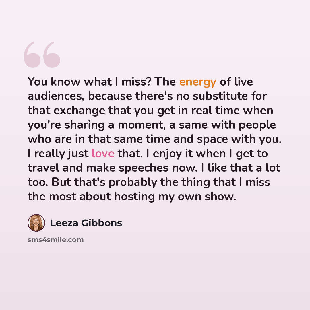 “You know what I miss? The energy of live audiences, because there's no substitute for that exchange that you get in real time when you're sharing a moment, a same with people who are in that same time and space with you. I really just love that. I enjoy it when I get to travel and make speeches…” quote by Leeza Gibbons