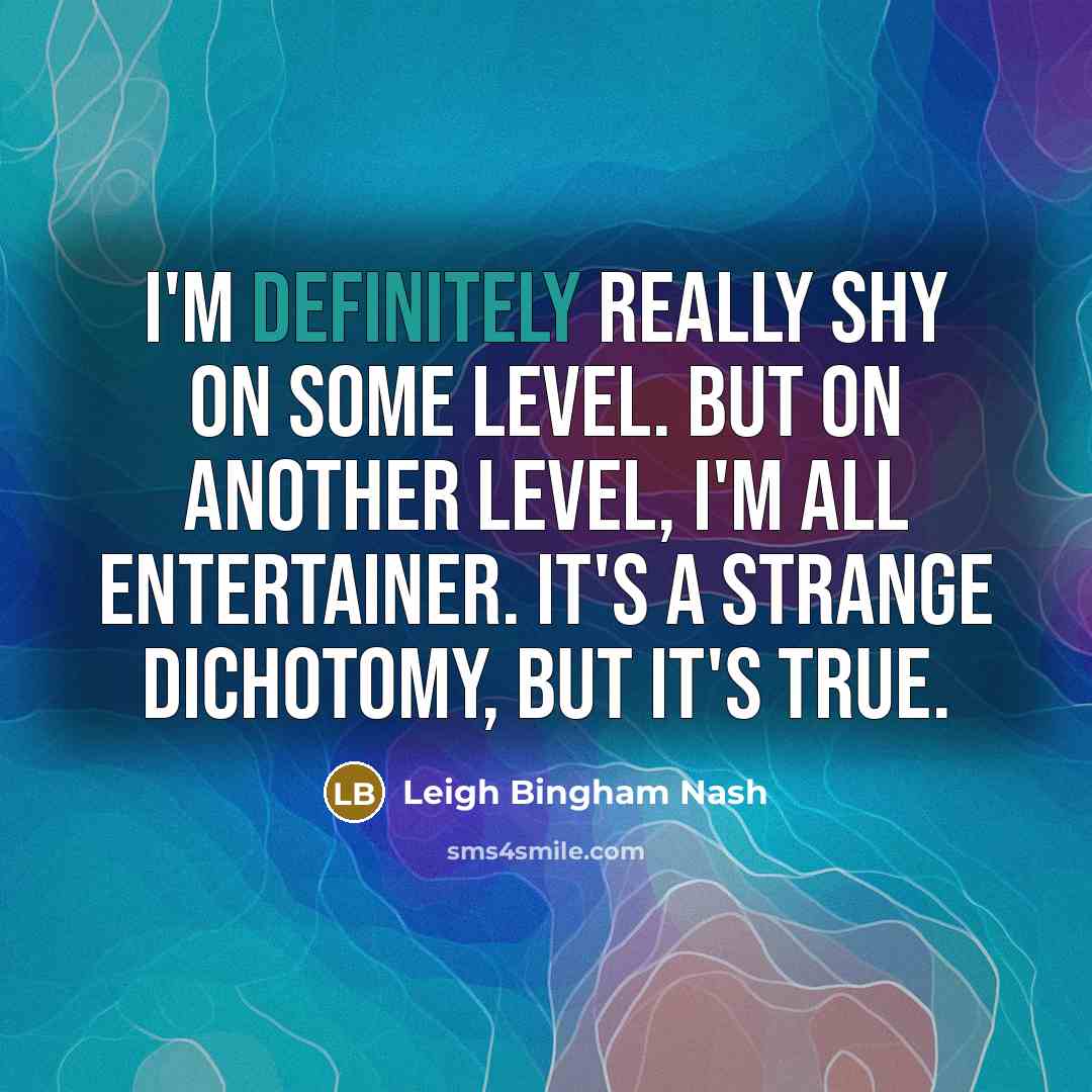 “I'm definitely really shy on some level. But on another level, I'm all entertainer. It's a strange dichotomy, but it's true.” quote by Leigh Bingham Nash