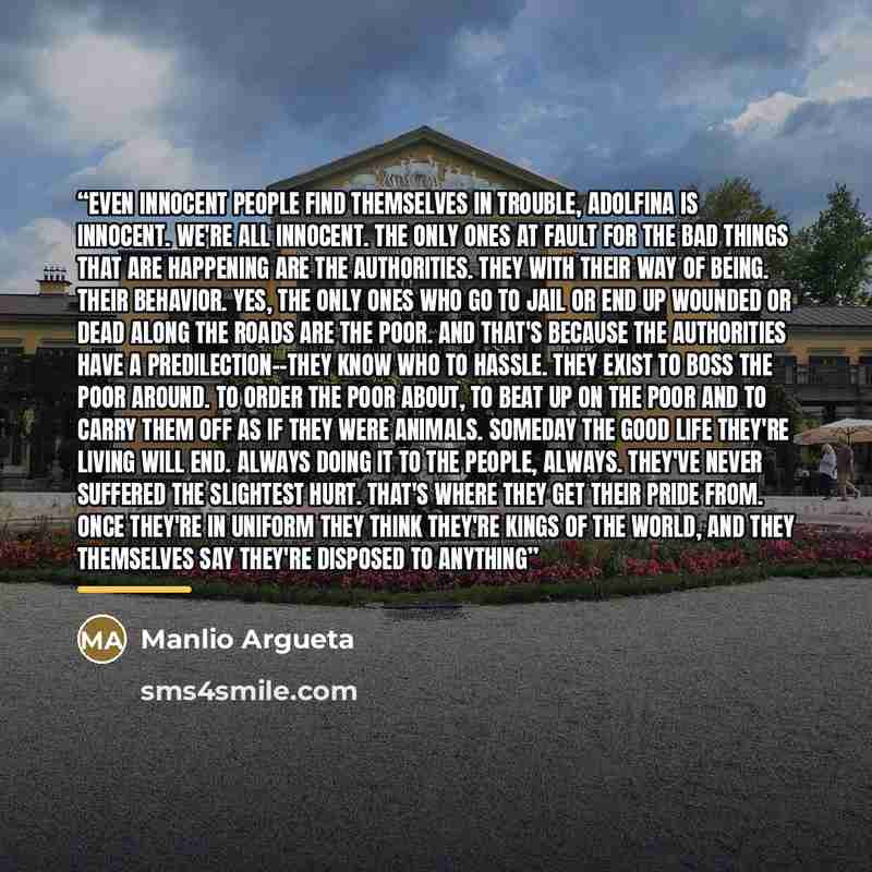 “Even innocent people find themselves in trouble, Adolfina is innocent. We're all innocent. The only ones at fault for the bad things that are happening are the authorities. They with their way of being. Their behavior. Yes, the only ones who go to jail or end up wounded or dead along the roads are…” quote by Manlio Argueta