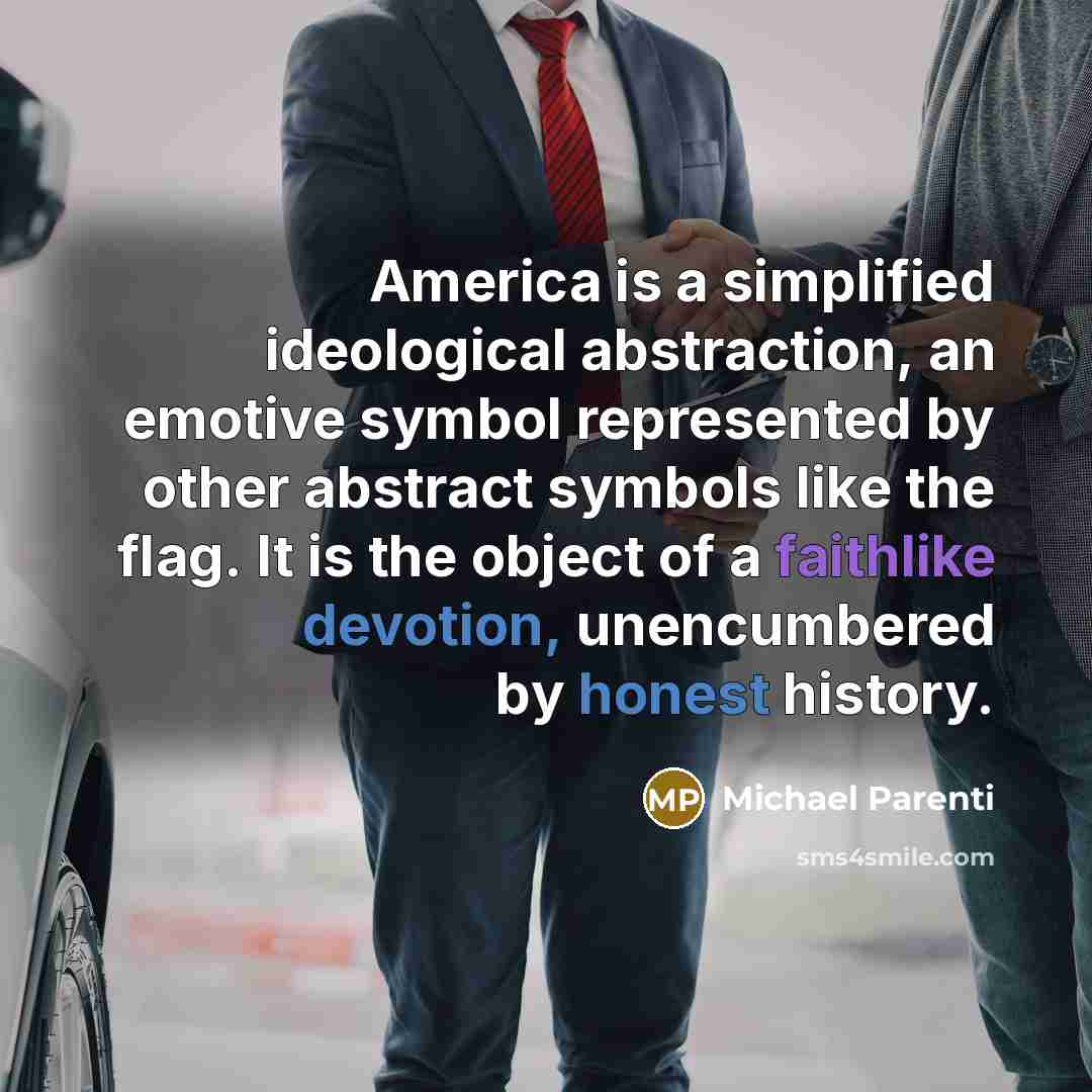 “America is a simplified ideological abstraction, an emotive symbol represented by other abstract symbols like the flag. It is the object of a faithlike devotion, unencumbered by honest history.” quote by Michael Parenti