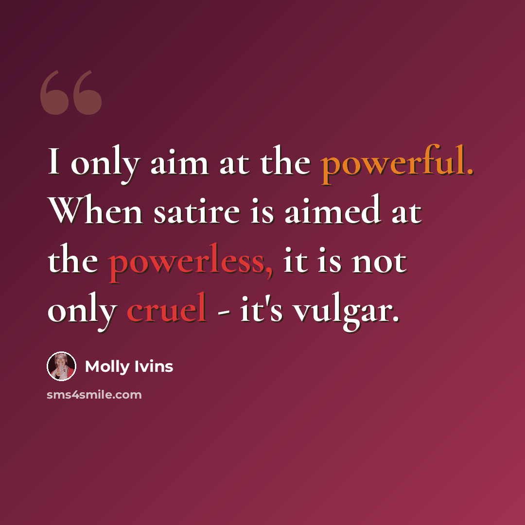 “I only aim at the powerful. When satire is aimed at the powerless, it is not only cruel - it's vulgar.” quote by Molly Ivins