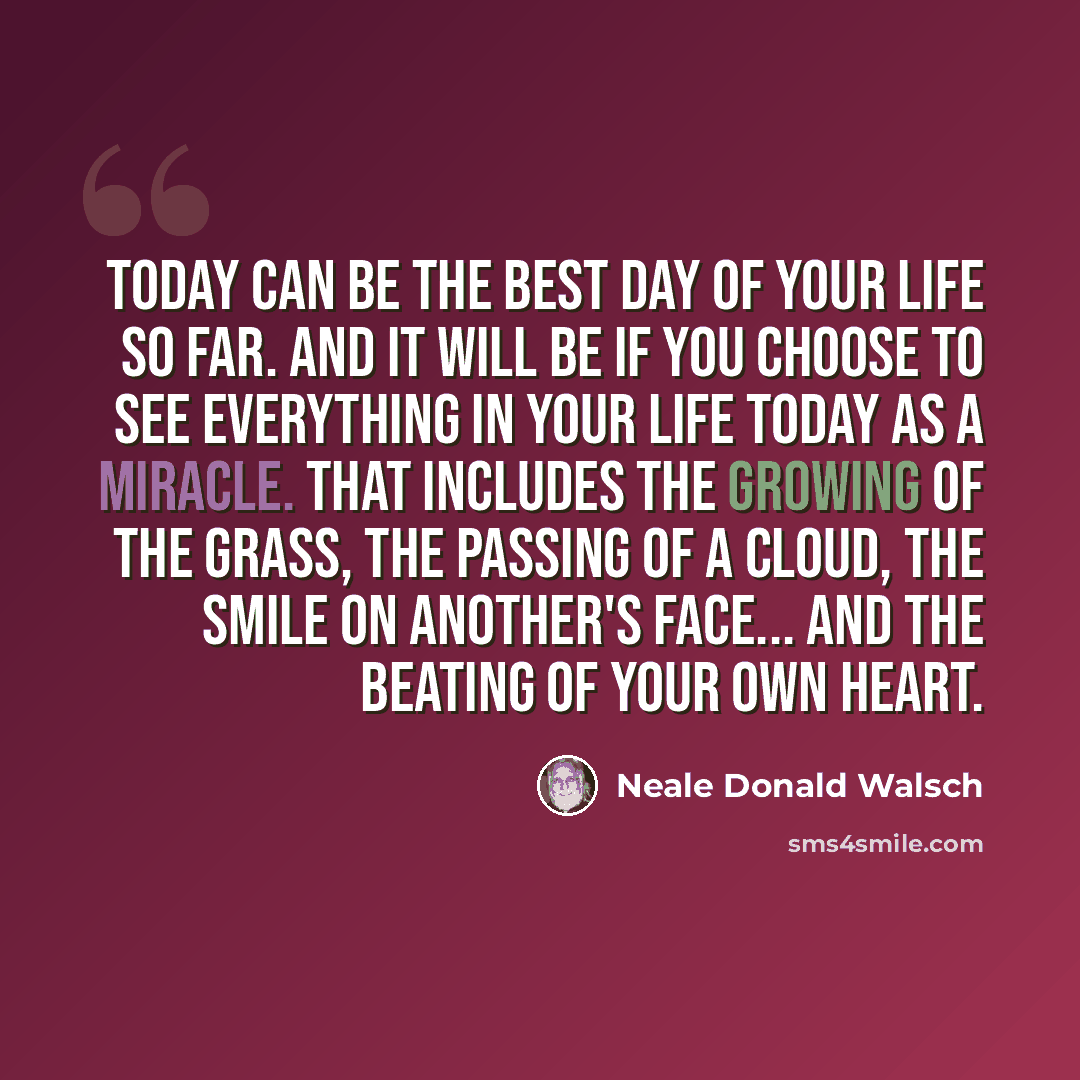 “Today can be the Best Day of Your Life So Far. And it will be if you choose to see everything in your life today as a miracle. That includes the growing of the grass, the passing of a cloud, the smile on another's face... and the beating of your own heart.” quote by Neale Donald Walsch