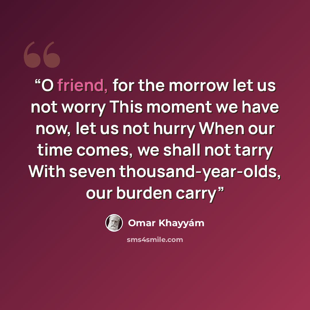 “O friend, for the morrow let us not worry This moment we have now, let us not hurry When our time comes, we shall not tarry With seven thousand-year-olds, our burden carry” quote by Omar Khayyám
