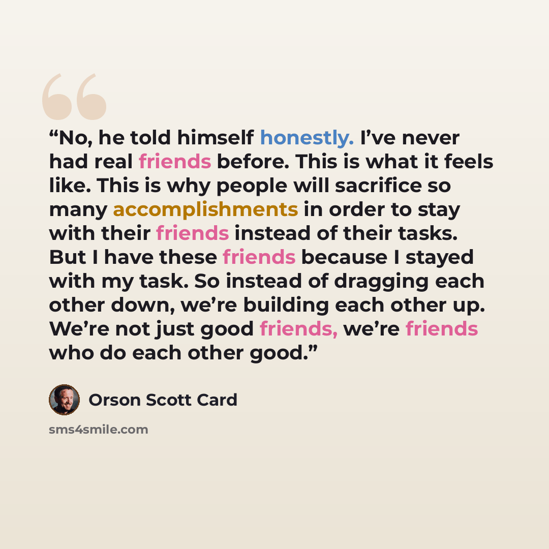 “No, he told himself honestly. I’ve never had real friends before. This is what it feels like. This is why people will sacrifice so many accomplishments in order to stay with their friends instead of their tasks. But I have these friends because I stayed with my task. So instead of dragging each…” quote by Orson Scott Card