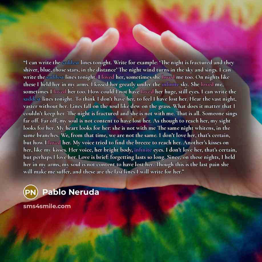 “I can write the saddest lines tonight. Write for example: ‘The night is fractured and they shiver, blue, those stars, in the distance’ The night wind turns in the sky and sings. I can write the saddest lines tonight. I loved her, sometimes she loved me too. On nights like these I held her in my…” quote by Pablo Neruda