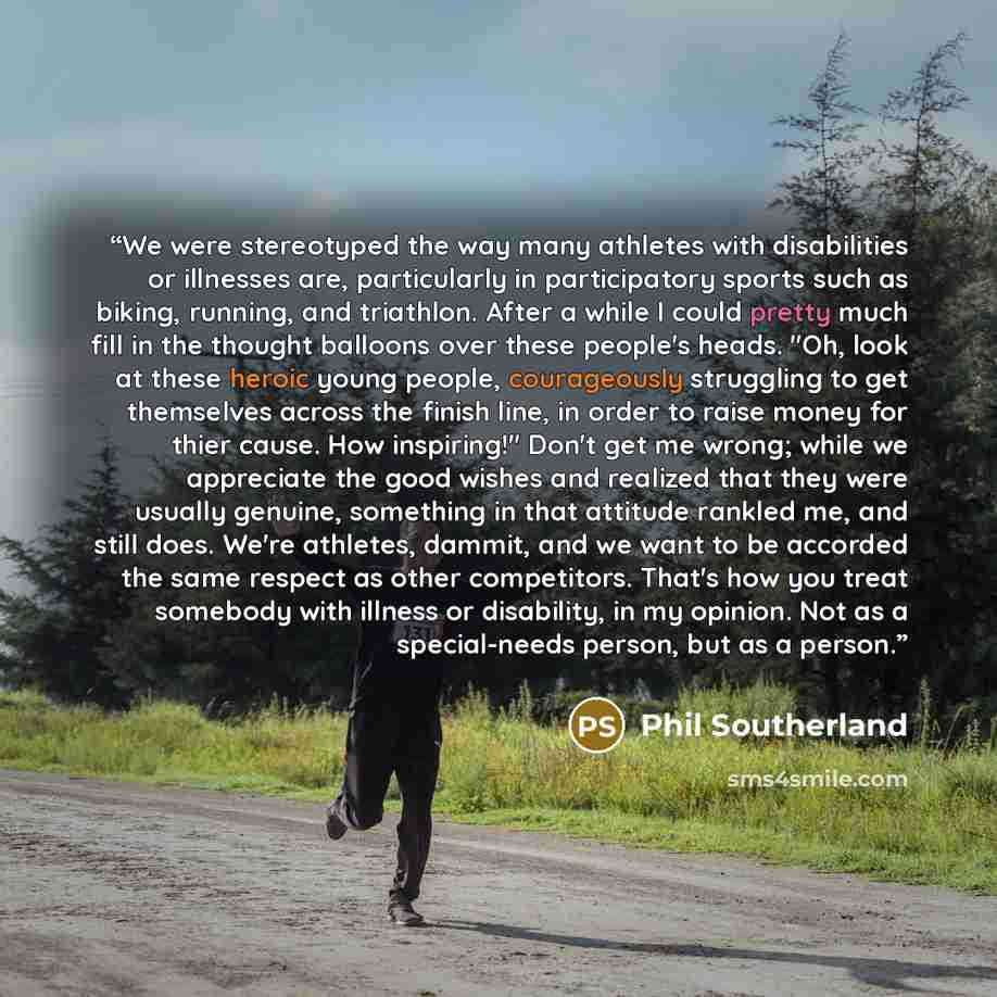 “We were stereotyped the way many athletes with disabilities or illnesses are, particularly in participatory sports such as biking, running, and triathlon. After a while I could pretty much fill in the thought balloons over these people's heads. "Oh, look at these heroic young people, courageously…” quote by Phil Southerland