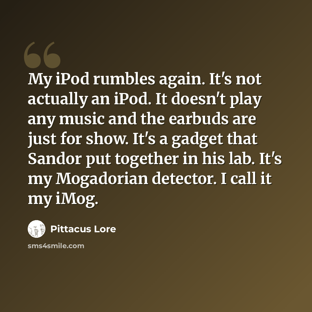“My iPod rumbles again. It's not actually an iPod. It doesn't play any music and the earbuds are just for show. It's a gadget that Sandor put together in his lab. It's my Mogadorian detector. I call it my iMog.” quote by Pittacus Lore