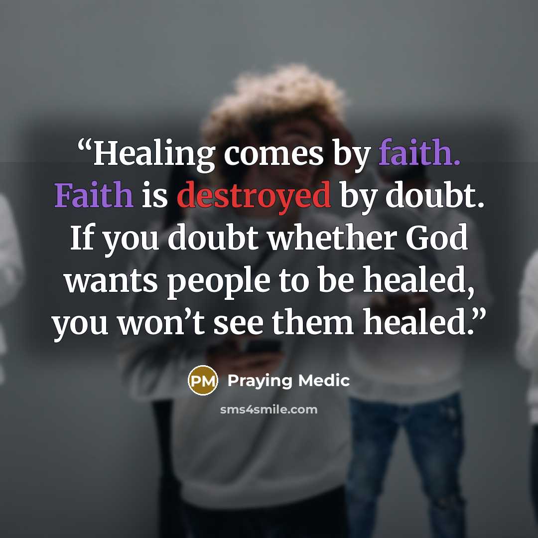 “Healing comes by faith. Faith is destroyed by doubt. If you doubt whether God wants people to be healed, you won’t see them healed.” quote by Praying Medic