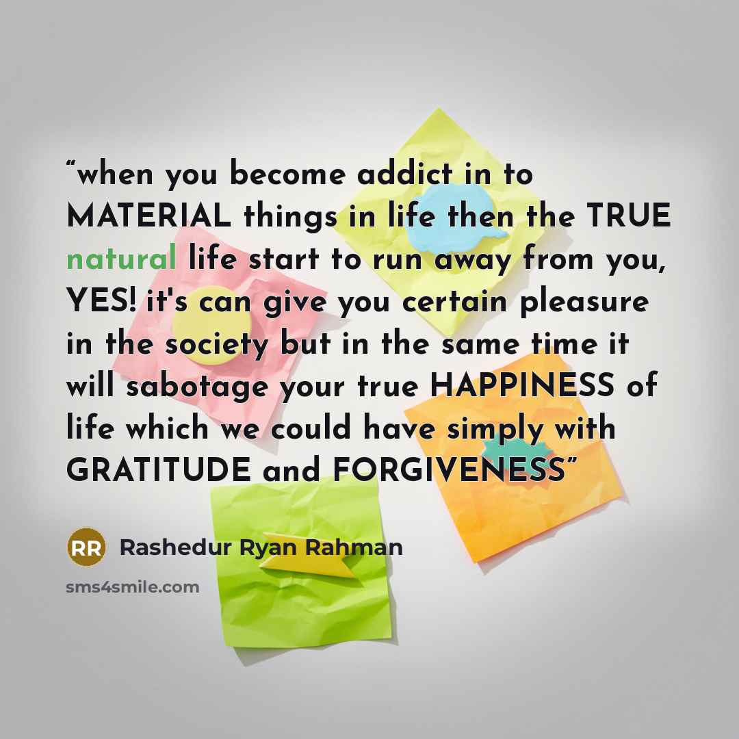 “when you become addict in to MATERIAL things in life then the TRUE natural life start to run away from you, YES! it's can give you certain pleasure in the society but in the same time it will sabotage your true HAPPINESS of life which we could have simply with GRATITUDE and FORGIVENESS” quote by Rashedur Ryan Rahman