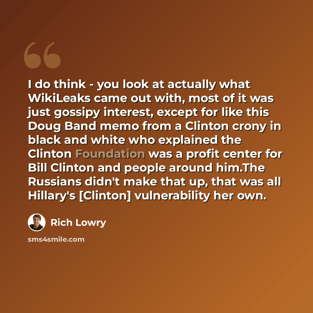 “I do think - you look at actually what WikiLeaks came out with, most of it was just gossipy interest, except for like this Doug Band memo from a Clinton crony in black and white who explained the Clinton Foundation was a profit center for Bill Clinton and people around him.The Russians didn't make…” quote by Rich Lowry