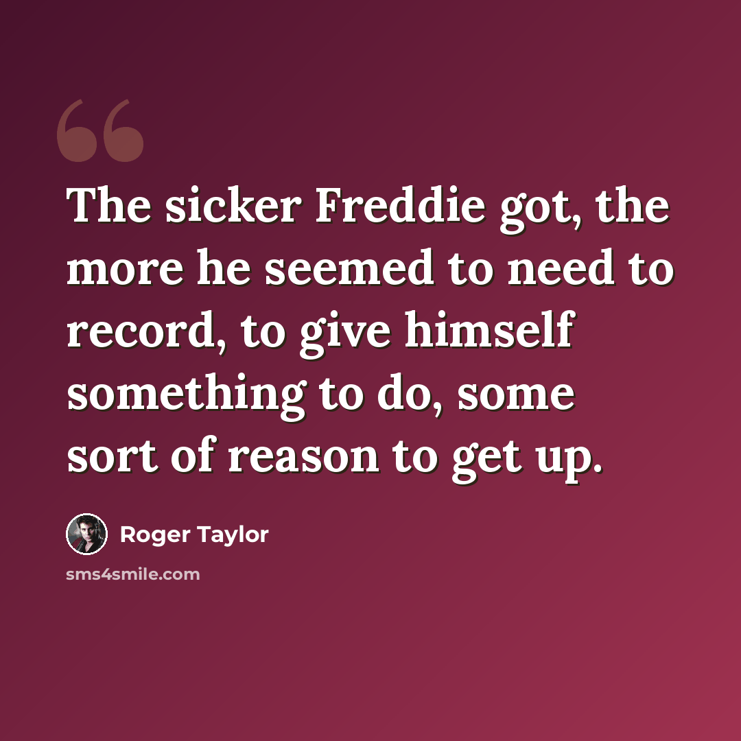“The sicker Freddie got, the more he seemed to need to record, to give himself something to do, some sort of reason to get up.” quote by Roger Taylor
