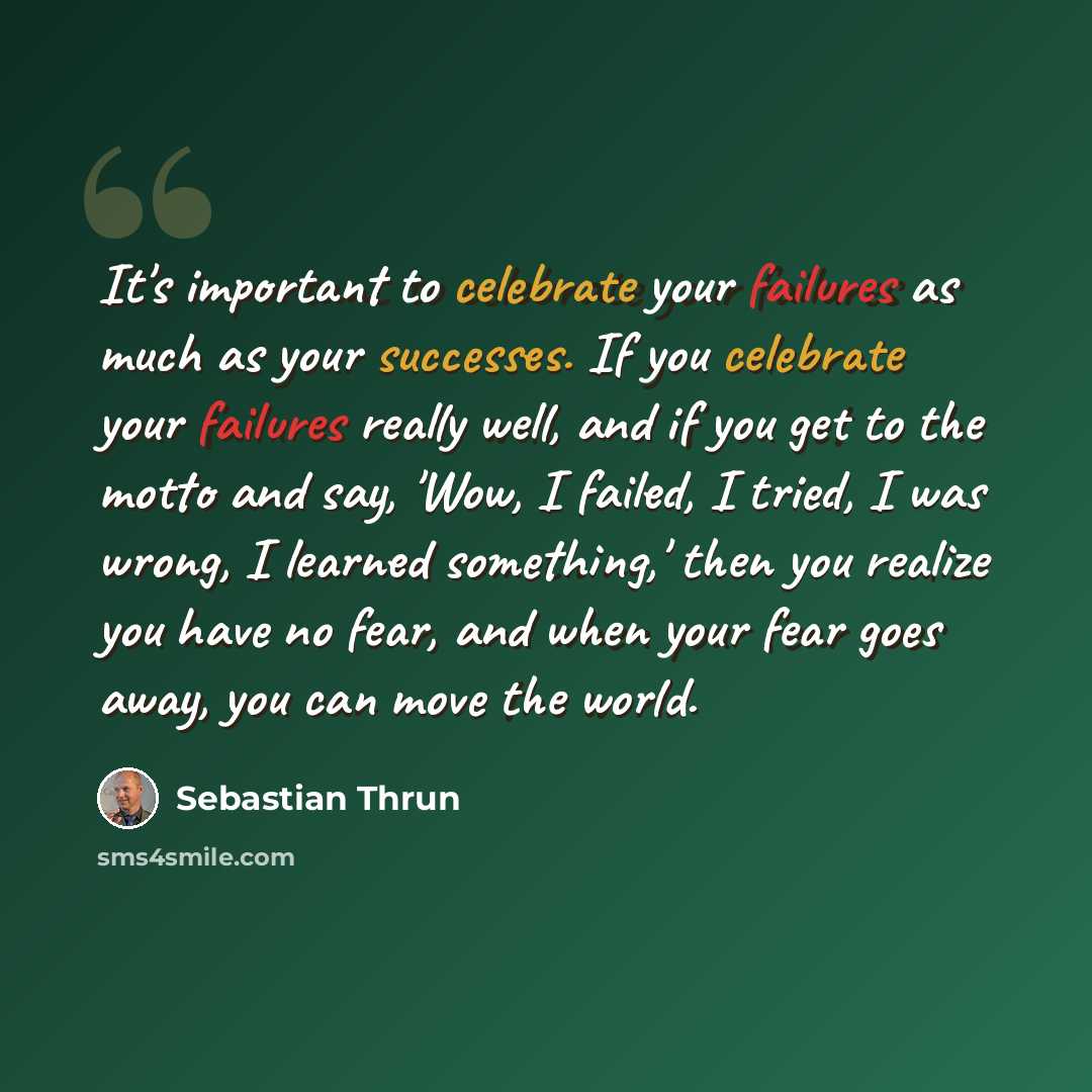 “It's important to celebrate your failures as much as your successes. If you celebrate your failures really well, and if you get to the motto and say, 'Wow, I failed, I tried, I was wrong, I learned something,' then you realize you have no fear, and when your fear goes away, you can move the world.” quote by Sebastian Thrun