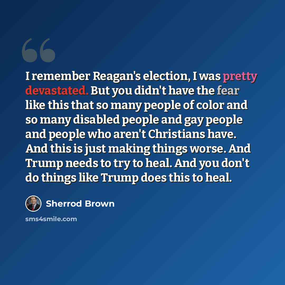 “I remember Reagan's election, I was pretty devastated. But you didn't have the fear like this that so many people of color and so many disabled people and gay people and people who aren't Christians have. And this is just making things worse. And Trump needs to try to heal. And you don't do things…” quote by Sherrod Brown