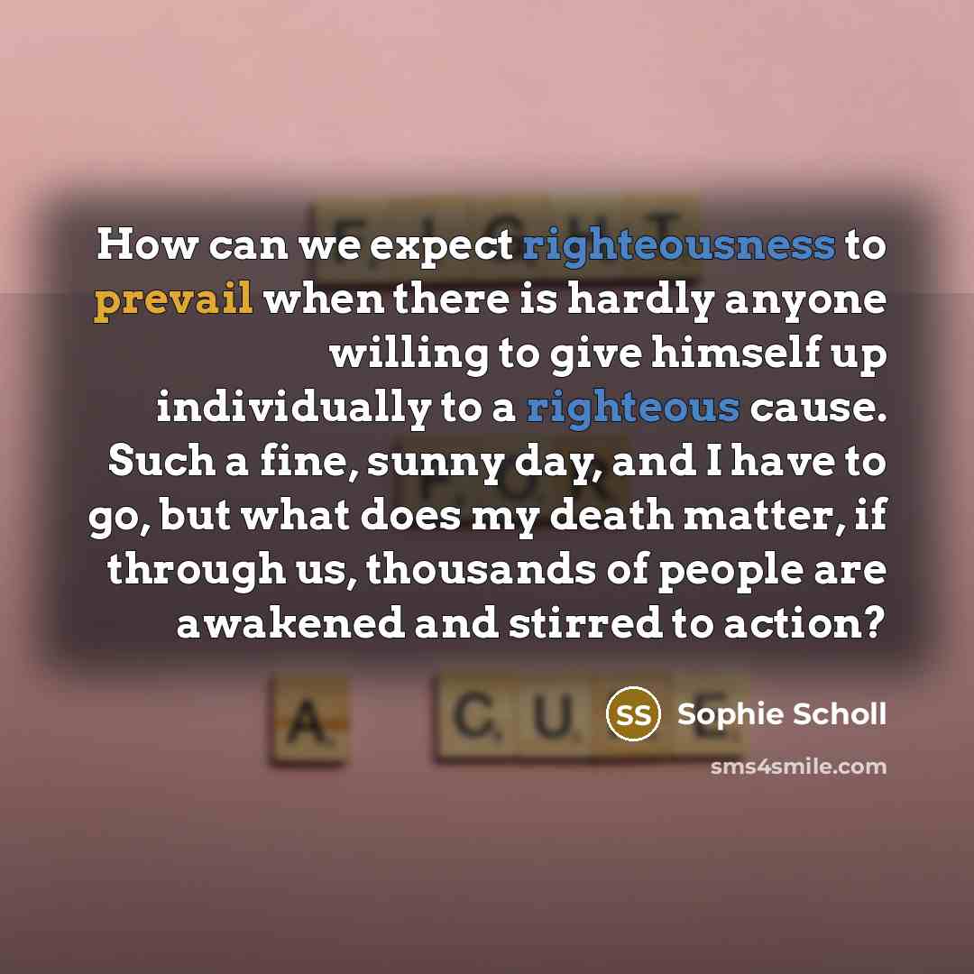 “How can we expect righteousness to prevail when there is hardly anyone willing to give himself up individually to a righteous cause. Such a fine, sunny day, and I have to go, but what does my death matter, if through us, thousands of people are awakened and stirred to action?” quote by Sophie Scholl