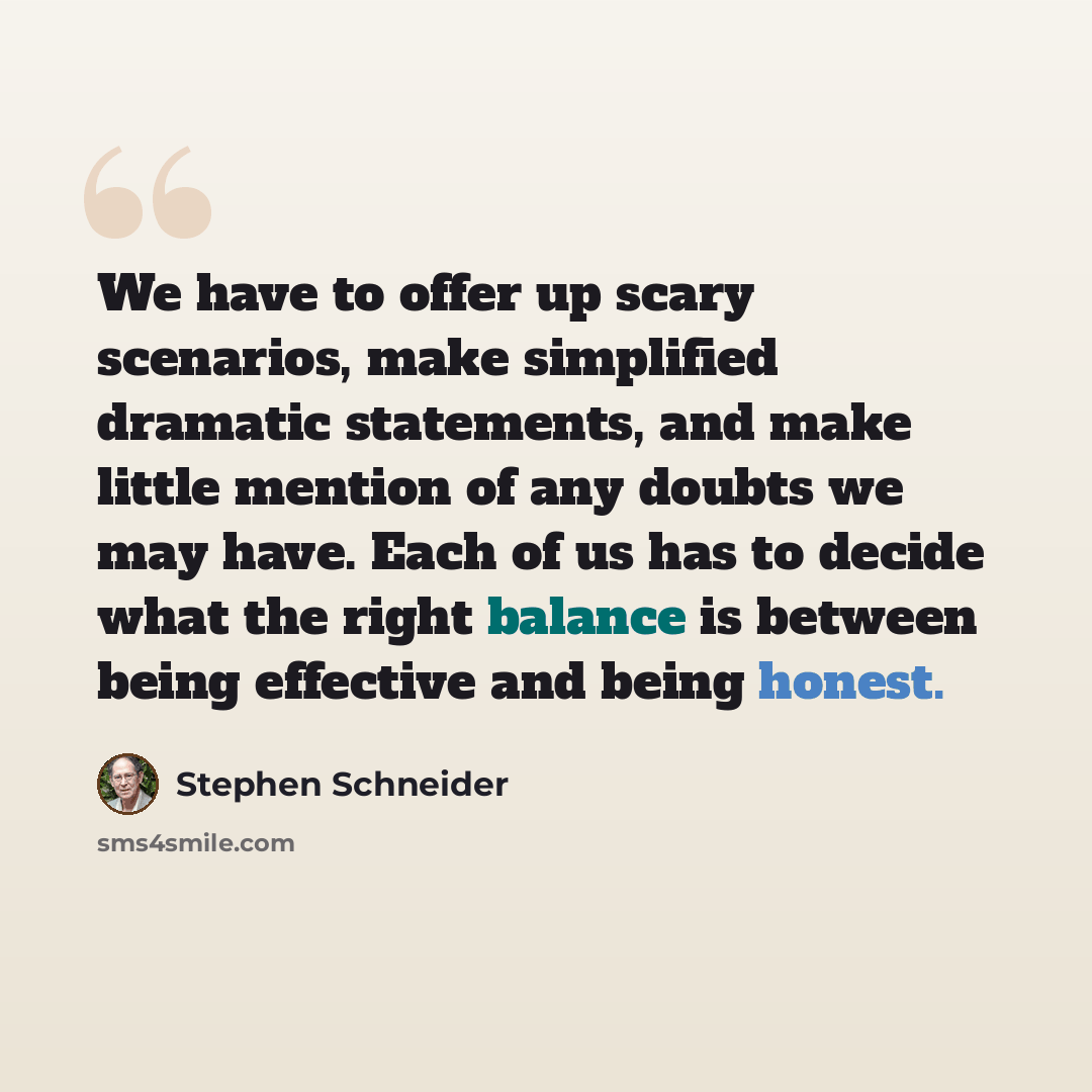 “We have to offer up scary scenarios, make simplified dramatic statements, and make little mention of any doubts we may have. Each of us has to decide what the right balance is between being effective and being honest.” quote by Stephen Schneider