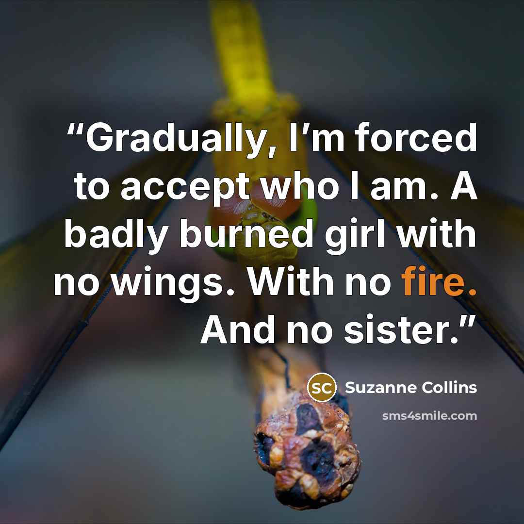 “Gradually, I’m forced to accept who I am. A badly burned girl with no wings. With no fire. And no sister.” quote by Suzanne Collins