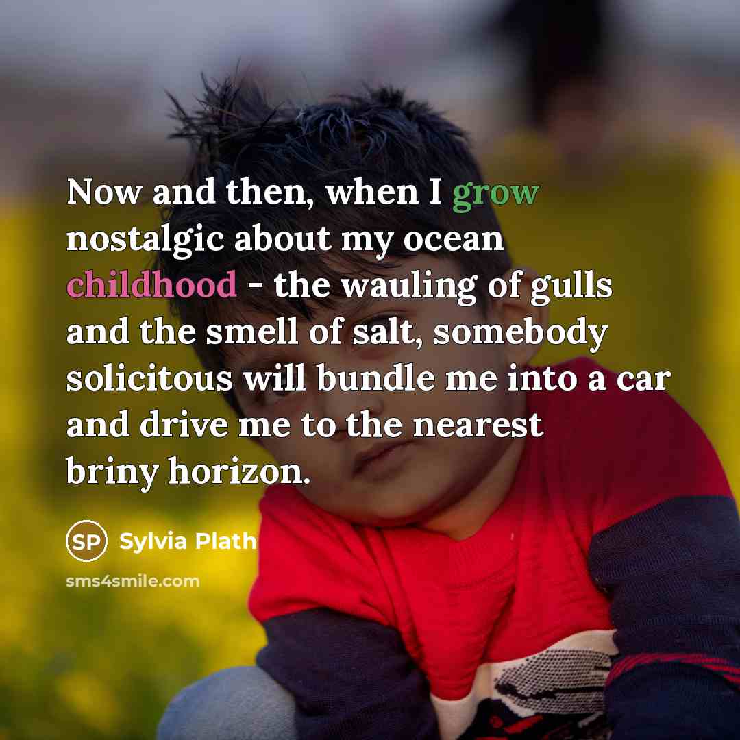 “Now and then, when I grow nostalgic about my ocean childhood - the wauling of gulls and the smell of salt, somebody solicitous will bundle me into a car and drive me to the nearest briny horizon.” quote by Sylvia Plath