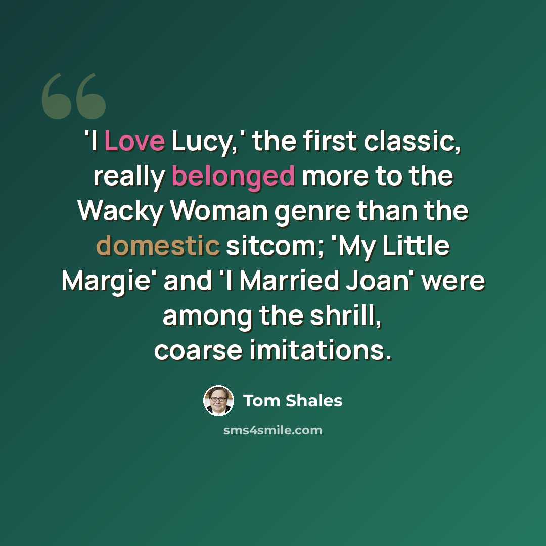 “'I Love Lucy,' the first classic, really belonged more to the Wacky Woman genre than the domestic sitcom; 'My Little Margie' and 'I Married Joan' were among the shrill, coarse imitations.” quote by Tom Shales