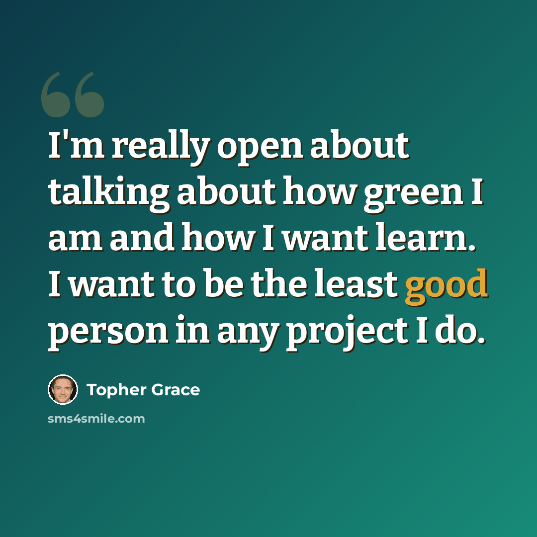 “I'm really open about talking about how green I am and how I want learn. I want to be the least good person in any project I do.” quote by Topher Grace