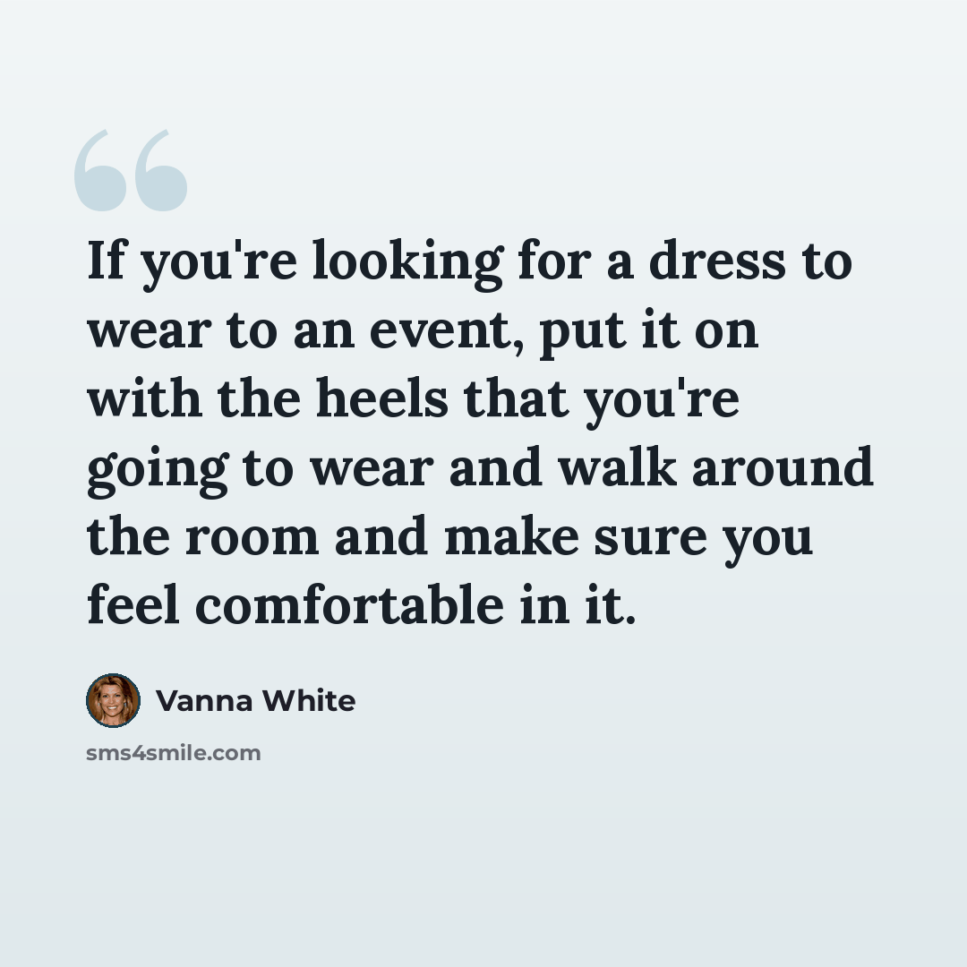 “If you're looking for a dress to wear to an event, put it on with the heels that you're going to wear and walk around the room and make sure you feel comfortable in it.” quote by Vanna White