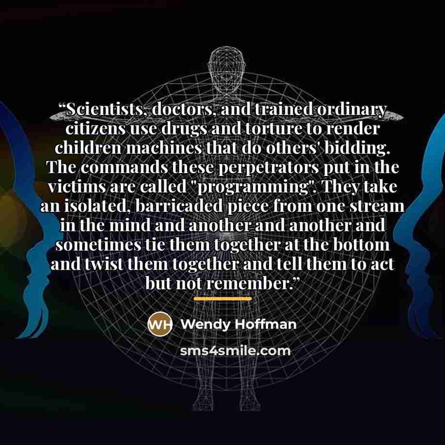 “Scientists, doctors, and trained ordinary citizens use drugs and torture to render children machines that do others' bidding. The commands these perpetrators put in the victims are called "programming". They take an isolated, barricaded piece from one stream in the mind and another and another and…” quote by Wendy Hoffman