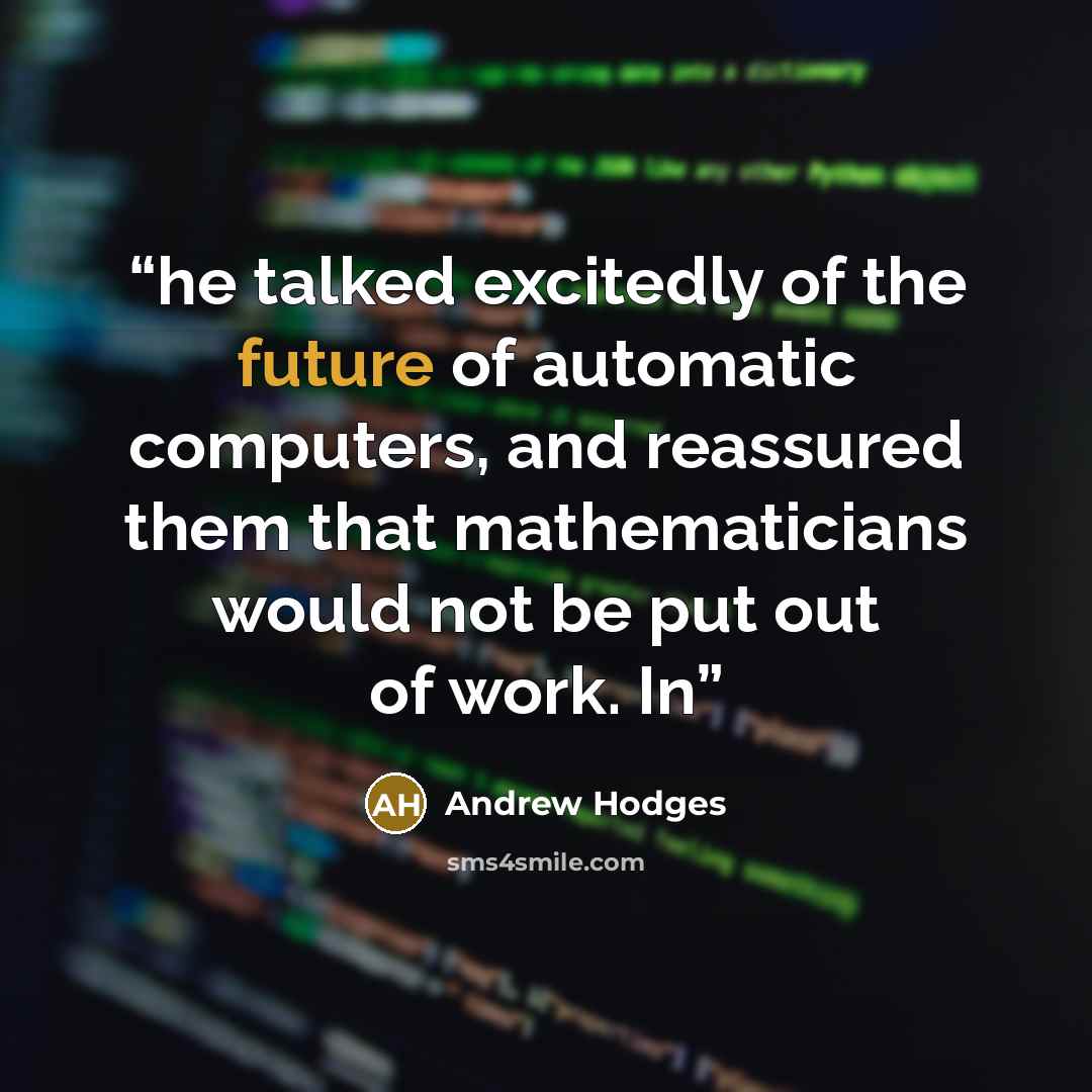 “he talked excitedly of the future of automatic computers, and reassured them that mathematicians would not be put out of work. In” quote by Andrew Hodges