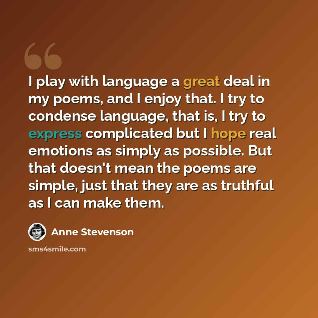 “I play with language a great deal in my poems, and I enjoy that. I try to condense language, that is, I try to express complicated but I hope real emotions as simply as possible. But that doesn't mean the poems are simple, just that they are as truthful as I can make them.” quote by Anne Stevenson
