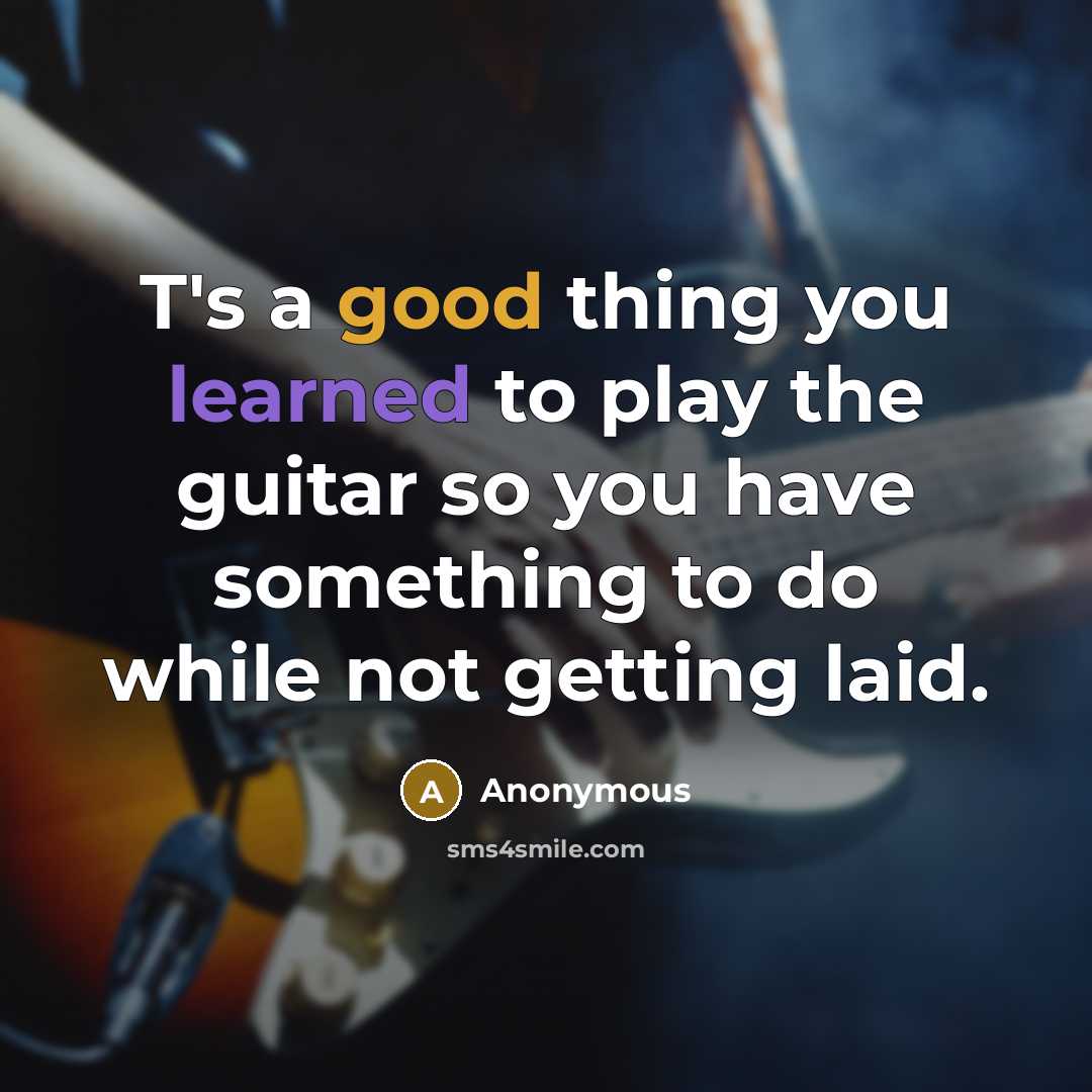 “T's a good thing you learned to play the guitar so you have something to do while not getting laid.” quote by Anonymous