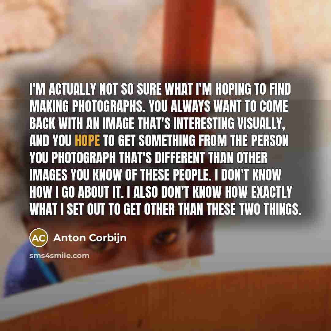 “I'm actually not so sure what I'm hoping to find making photographs. You always want to come back with an image that's interesting visually, and you hope to get something from the person you photograph that's different than other images you know of these people. I don't know how I go about it. I…” quote by Anton Corbijn