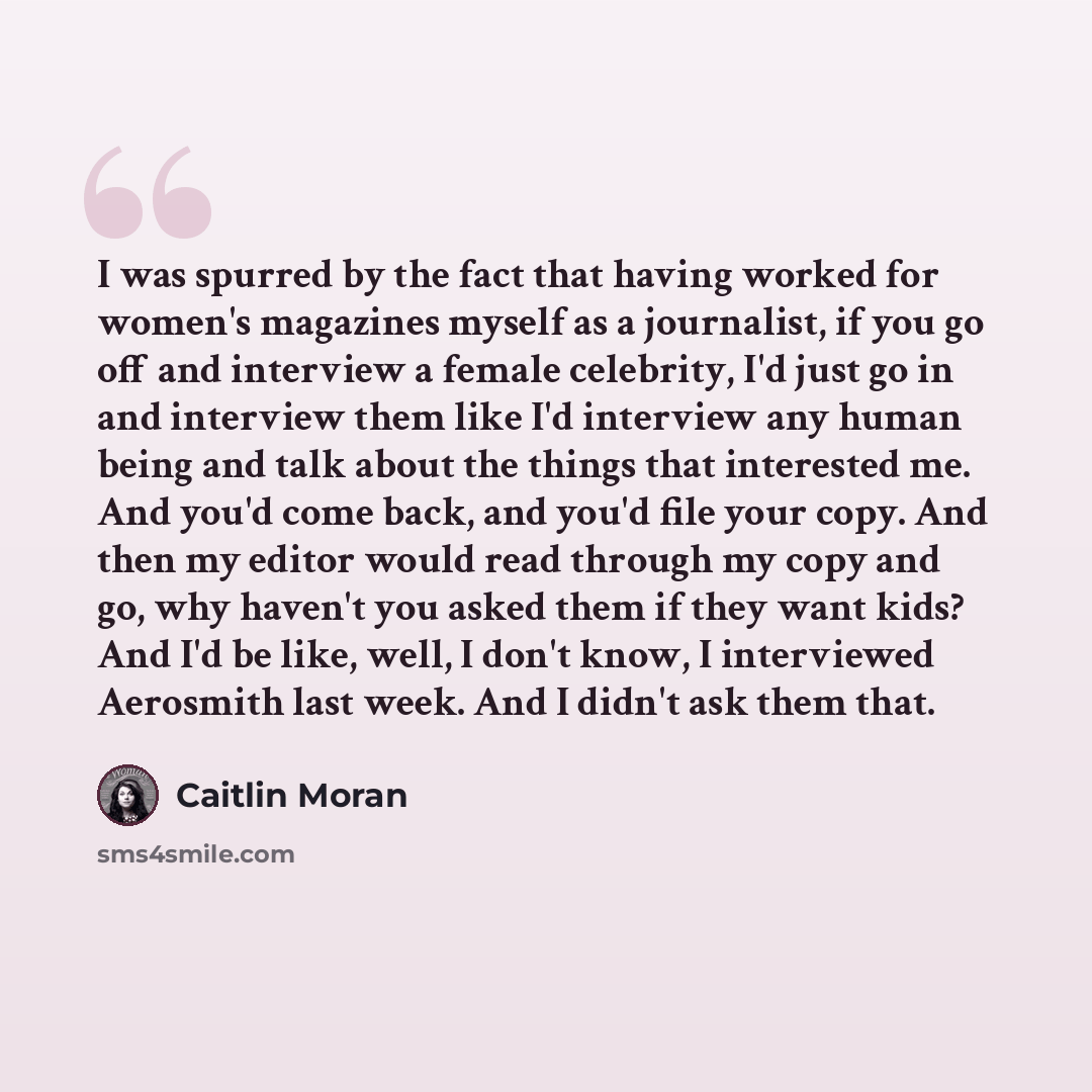“I was spurred by the fact that having worked for women's magazines myself as a journalist, if you go off and interview a female celebrity, I'd just go in and interview them like I'd interview any human being and talk about the things that interested me. And you'd come back, and you'd file your…” quote by Caitlin Moran
