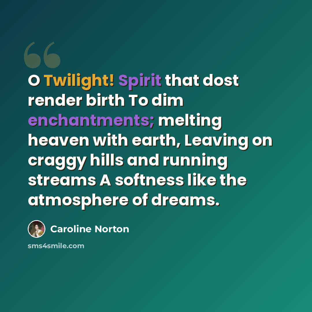 “O Twilight! Spirit that dost render birth To dim enchantments; melting heaven with earth, Leaving on craggy hills and running streams A softness like the atmosphere of dreams.” quote by Caroline Norton
