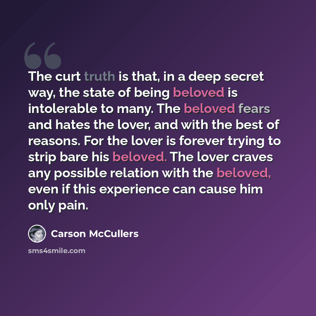 “The curt truth is that, in a deep secret way, the state of being beloved is intolerable to many. The beloved fears and hates the lover, and with the best of reasons. For the lover is forever trying to strip bare his beloved. The lover craves any possible relation with the beloved, even if this…” quote by Carson McCullers