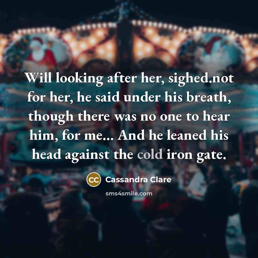 “Will looking after her, sighed.not for her, he said under his breath, though there was no one to hear him, for me… And he leaned his head against the cold iron gate.” quote by Cassandra Clare