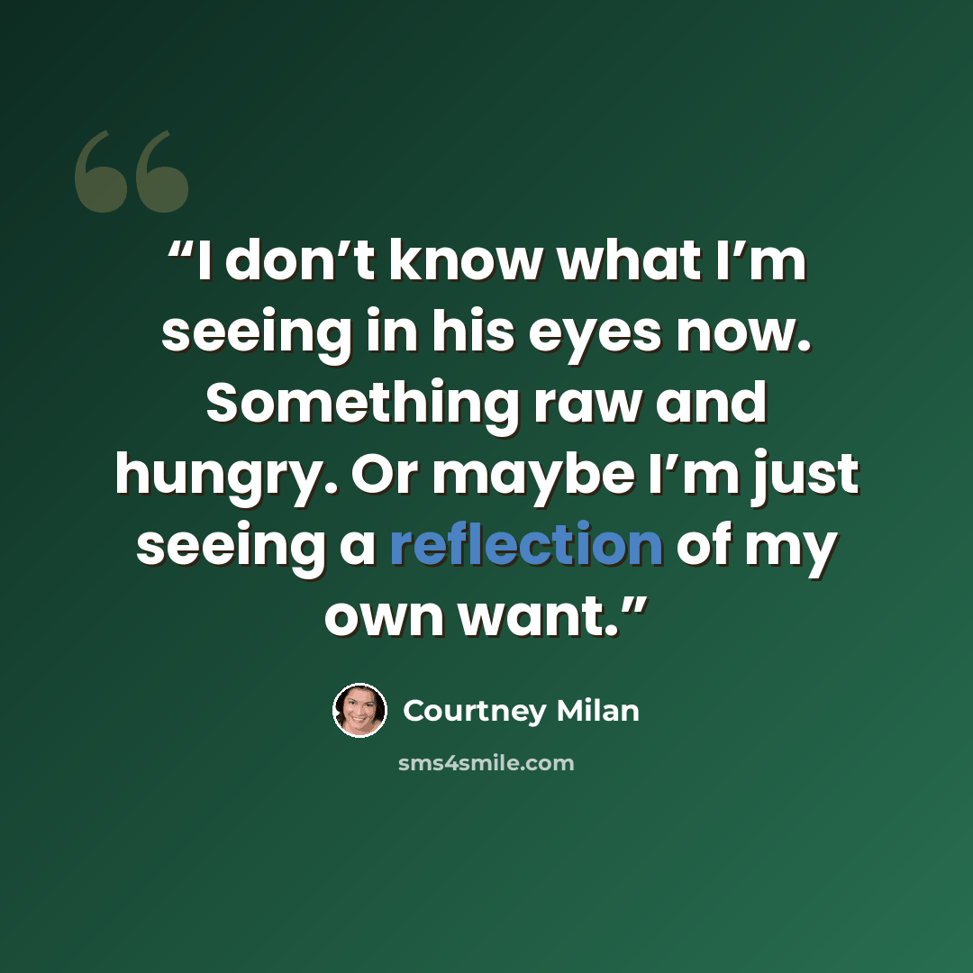 “I don’t know what I’m seeing in his eyes now. Something raw and hungry. Or maybe I’m just seeing a reflection of my own want.” quote by Courtney Milan