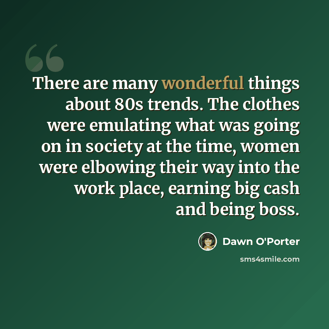 “There are many wonderful things about 80s trends. The clothes were emulating what was going on in society at the time, women were elbowing their way into the work place, earning big cash and being boss.” quote by Dawn O'Porter