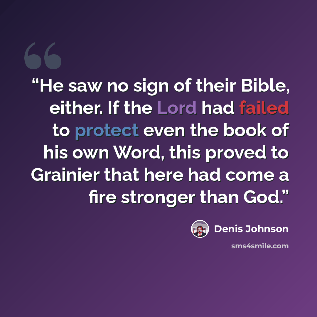 “He saw no sign of their Bible, either. If the Lord had failed to protect even the book of his own Word, this proved to Grainier that here had come a fire stronger than God.” quote by Denis Johnson